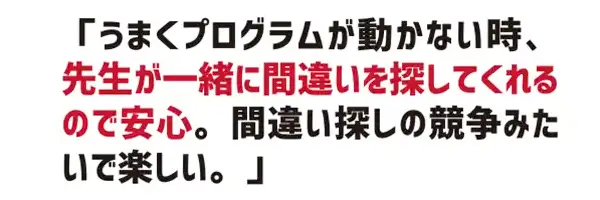 うまくプログラムが動かない時、先生が一緒に間違いを探してくれるので安心。間違い探しの競争みたいで楽しい。